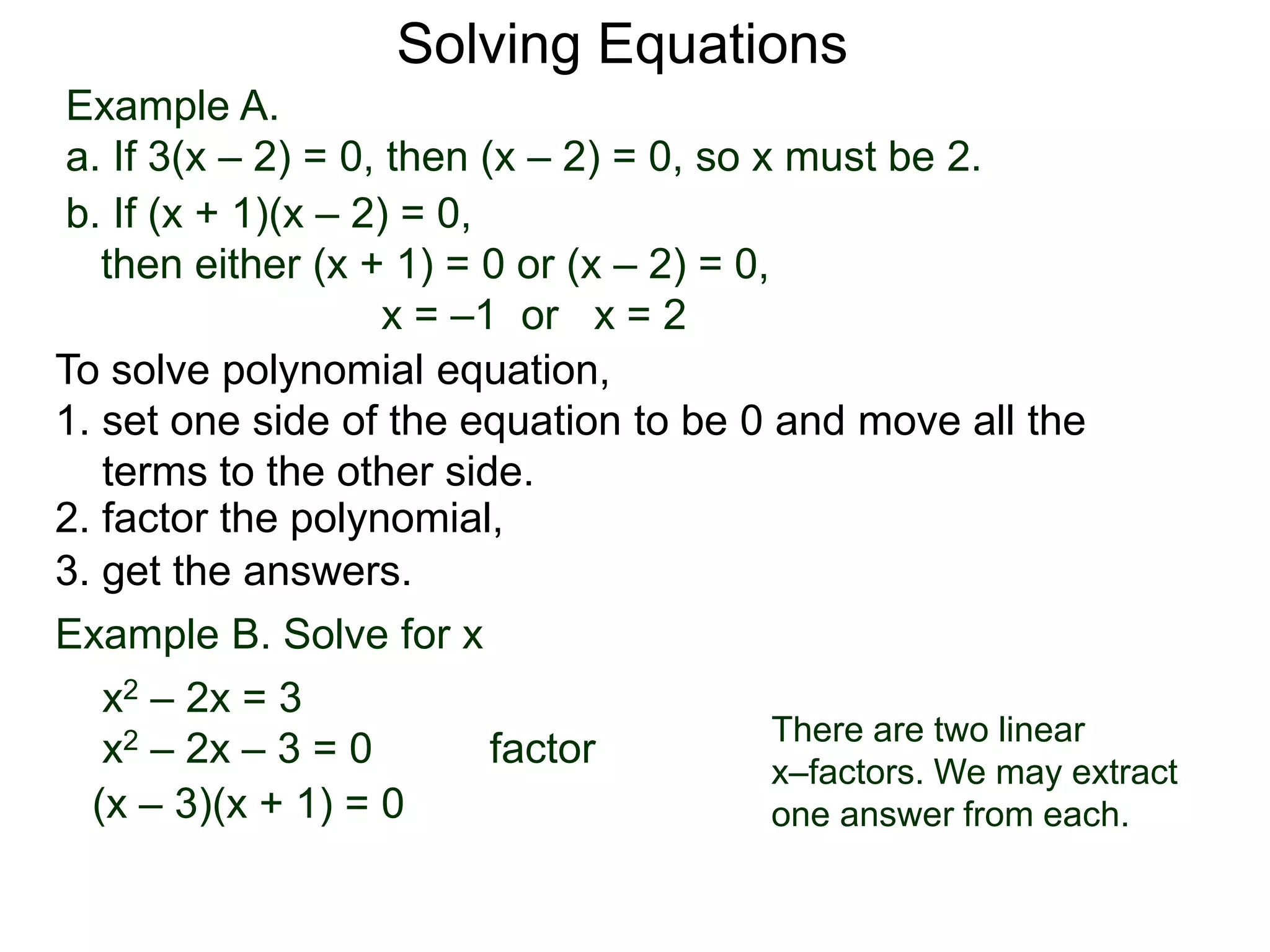 Example A.
a. If 3(x – 2) = 0, then (x – 2) = 0, so x must be 2.
Solving Equations
To solve polynomial equation,
1. set one side of the equation to be 0 and move all the
terms to the other side.
2. factor the polynomial,
3. get the answers.
b. If (x + 1)(x – 2) = 0,
then either (x + 1) = 0 or (x – 2) = 0,
x = –1 or x = 2
Example B. Solve for x
a. x2 – 2x = 3
x2 – 2x – 3 = 0 factor
(x – 3)(x + 1) = 0
There are two linear
x–factors. We may extract
one answer from each.
 