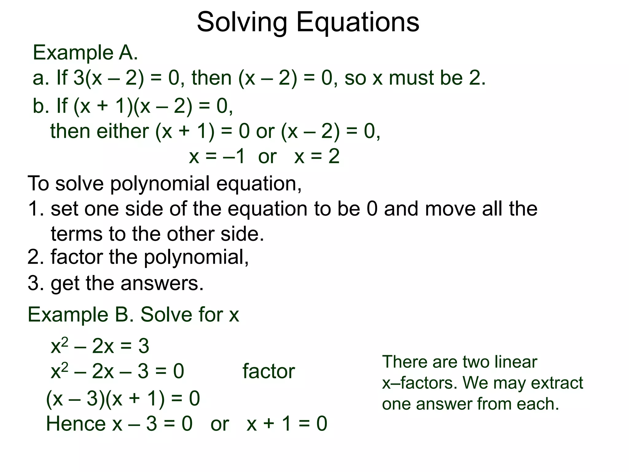Example A.
a. If 3(x – 2) = 0, then (x – 2) = 0, so x must be 2.
Solving Equations
To solve polynomial equation,
1. set one side of the equation to be 0 and move all the
terms to the other side.
2. factor the polynomial,
3. get the answers.
b. If (x + 1)(x – 2) = 0,
then either (x + 1) = 0 or (x – 2) = 0,
x = –1 or x = 2
Example B. Solve for x
a. x2 – 2x = 3
x2 – 2x – 3 = 0 factor
(x – 3)(x + 1) = 0
Hence x – 3 = 0 or x + 1 = 0
There are two linear
x–factors. We may extract
one answer from each.
 