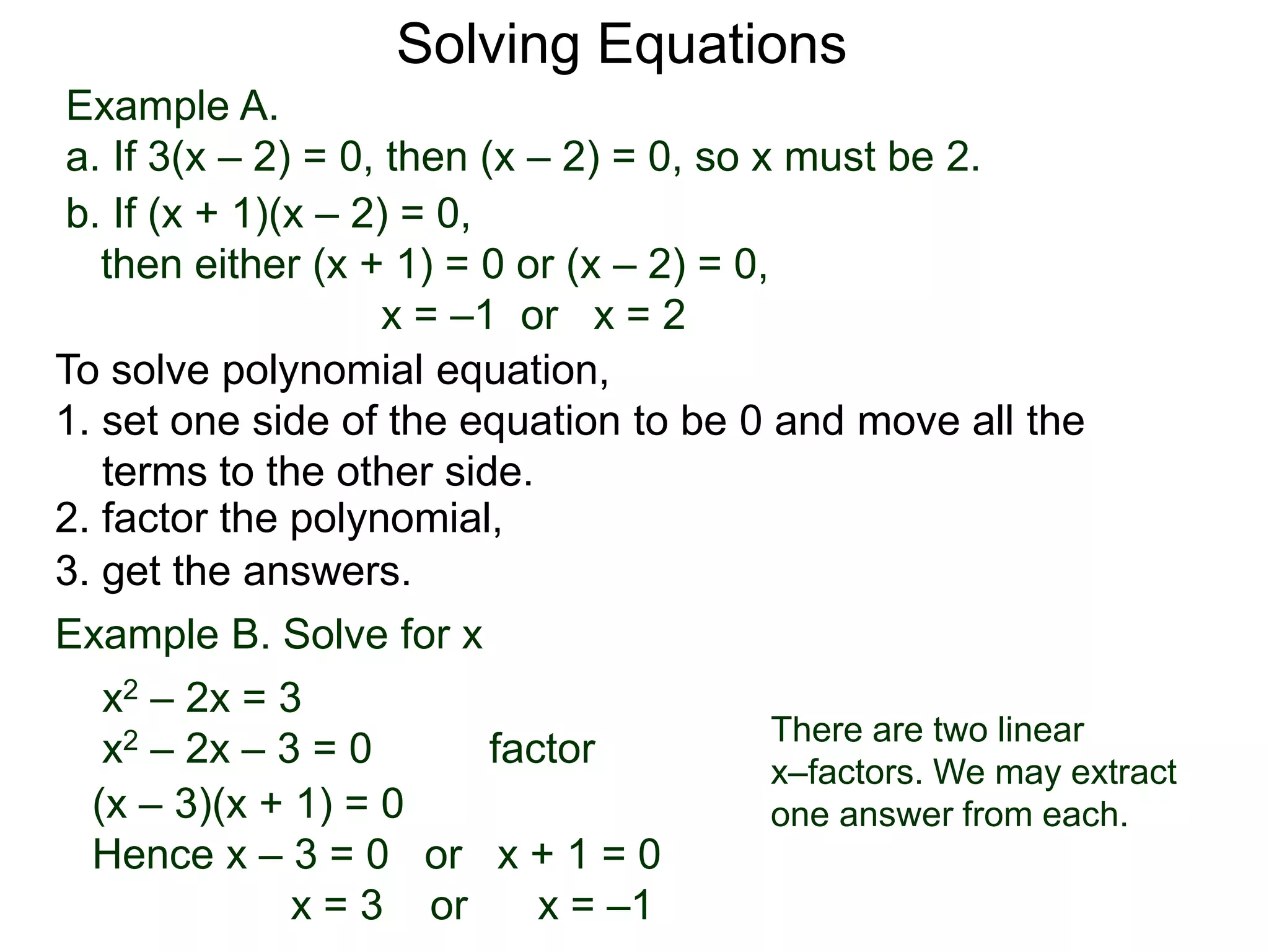 Example A.
a. If 3(x – 2) = 0, then (x – 2) = 0, so x must be 2.
Solving Equations
To solve polynomial equation,
1. set one side of the equation to be 0 and move all the
terms to the other side.
2. factor the polynomial,
3. get the answers.
b. If (x + 1)(x – 2) = 0,
then either (x + 1) = 0 or (x – 2) = 0,
x = –1 or x = 2
Example B. Solve for x
a. x2 – 2x = 3
x2 – 2x – 3 = 0 factor
(x – 3)(x + 1) = 0
Hence x – 3 = 0 or x + 1 = 0
x = 3 or x = –1
There are two linear
x–factors. We may extract
one answer from each.
 