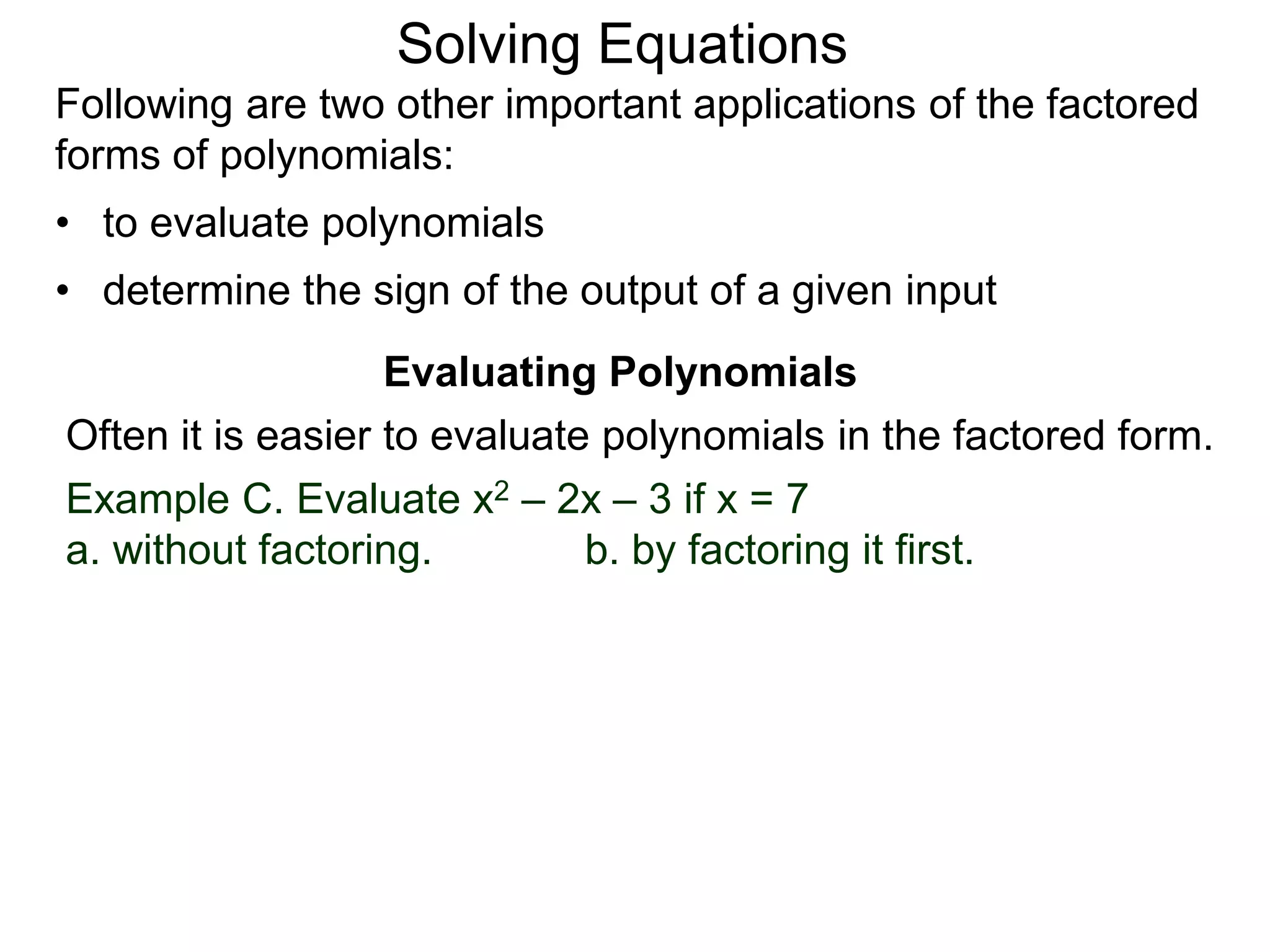 Evaluating Polynomials
Example C. Evaluate x2 – 2x – 3 if x = 7
a. without factoring. b. by factoring it first.
Often it is easier to evaluate polynomials in the factored form.
Following are two other important applications of the factored
forms of polynomials:
• to evaluate polynomials
• determine the sign of the output of a given input
Solving Equations
 
