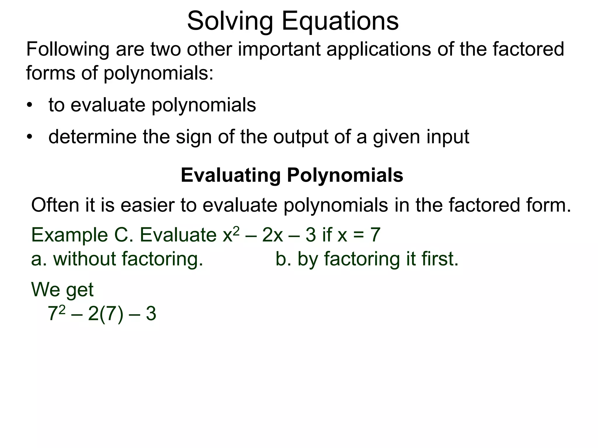 Evaluating Polynomials
Example C. Evaluate x2 – 2x – 3 if x = 7
a. without factoring. b. by factoring it first.
We get
72 – 2(7) – 3
Often it is easier to evaluate polynomials in the factored form.
Following are two other important applications of the factored
forms of polynomials:
• to evaluate polynomials
• determine the sign of the output of a given input
Solving Equations
 