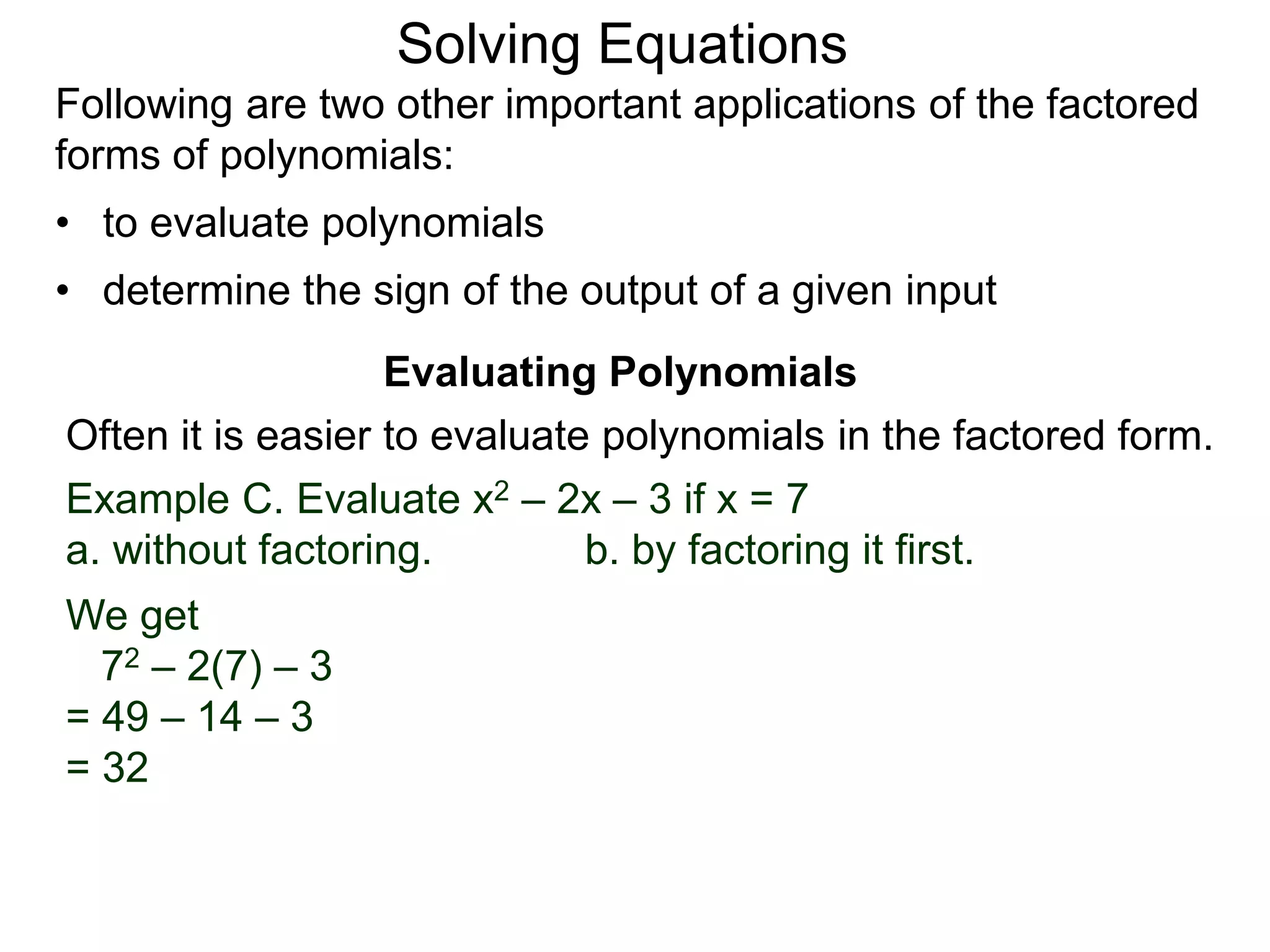 Evaluating Polynomials
Example C. Evaluate x2 – 2x – 3 if x = 7
a. without factoring. b. by factoring it first.
We get
72 – 2(7) – 3
= 49 – 14 – 3
= 32
Often it is easier to evaluate polynomials in the factored form.
Following are two other important applications of the factored
forms of polynomials:
• to evaluate polynomials
• determine the sign of the output of a given input
Solving Equations
 