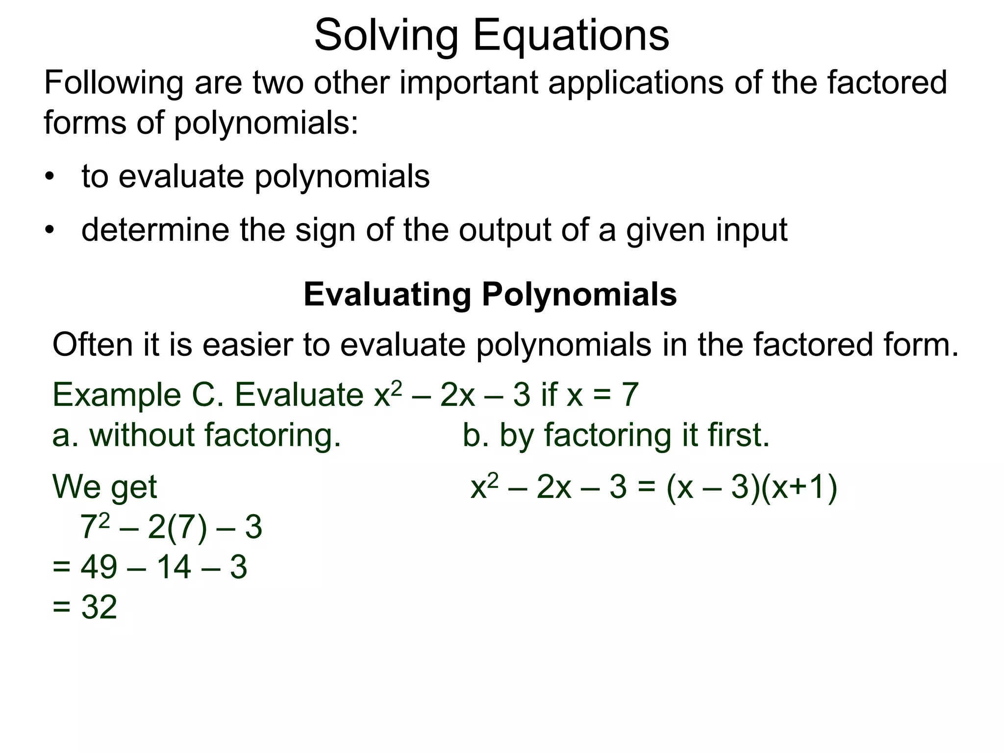 Evaluating Polynomials
Example C. Evaluate x2 – 2x – 3 if x = 7
a. without factoring. b. by factoring it first.
We get
72 – 2(7) – 3
= 49 – 14 – 3
= 32
x2 – 2x – 3 = (x – 3)(x+1)
Often it is easier to evaluate polynomials in the factored form.
Following are two other important applications of the factored
forms of polynomials:
• to evaluate polynomials
• determine the sign of the output of a given input
Solving Equations
 