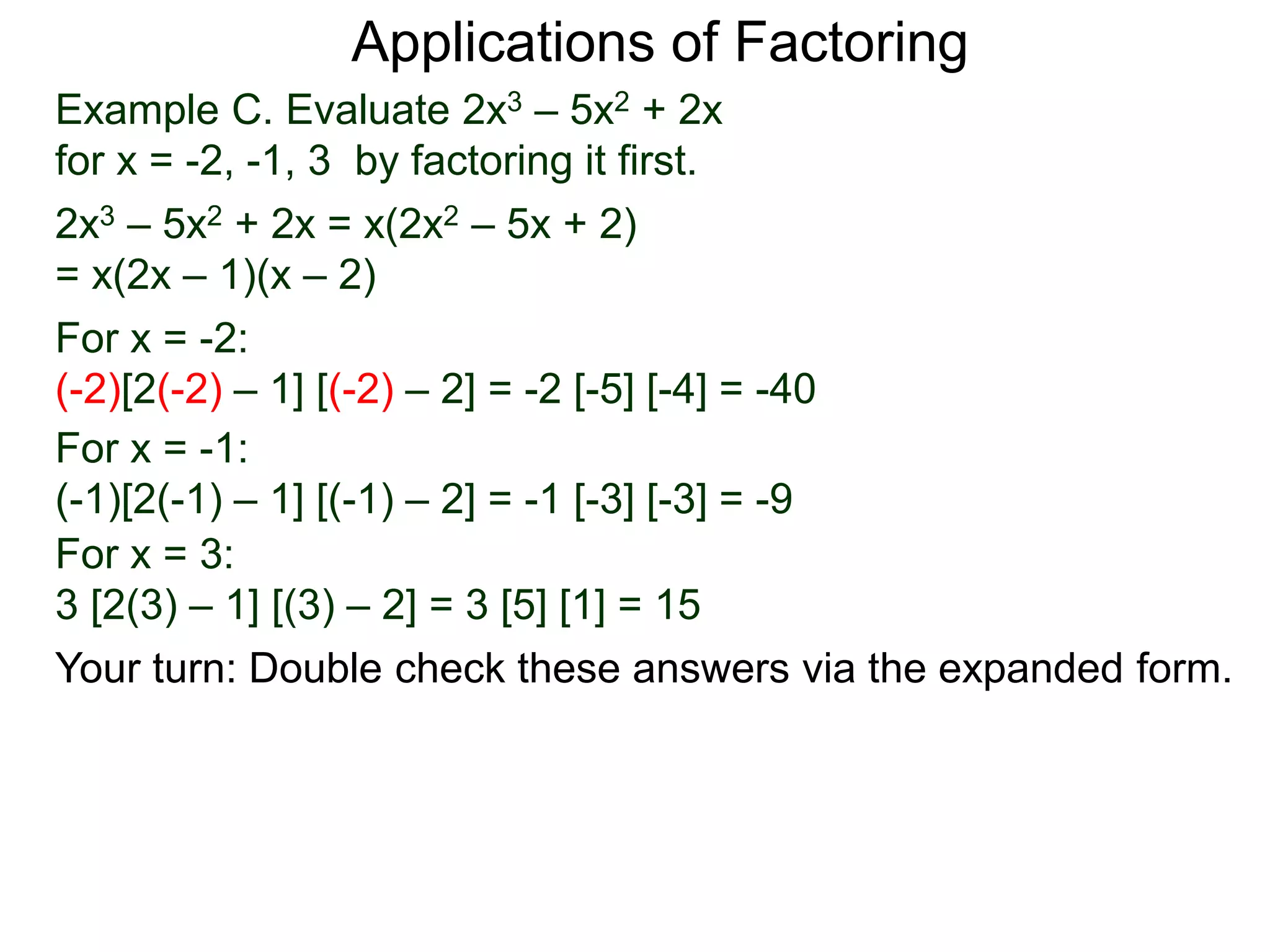 Example C. Evaluate 2x3 – 5x2 + 2x
for x = -2, -1, 3 by factoring it first.
2x3 – 5x2 + 2x = x(2x2 – 5x + 2)
= x(2x – 1)(x – 2)
For x = -2:
(-2)[2(-2) – 1] [(-2) – 2] = -2 [-5] [-4] = -40
For x = -1:
(-1)[2(-1) – 1] [(-1) – 2] = -1 [-3] [-3] = -9
For x = 3:
3 [2(3) – 1] [(3) – 2] = 3 [5] [1] = 15
Applications of Factoring
Your turn: Double check these answers via the expanded form.
 