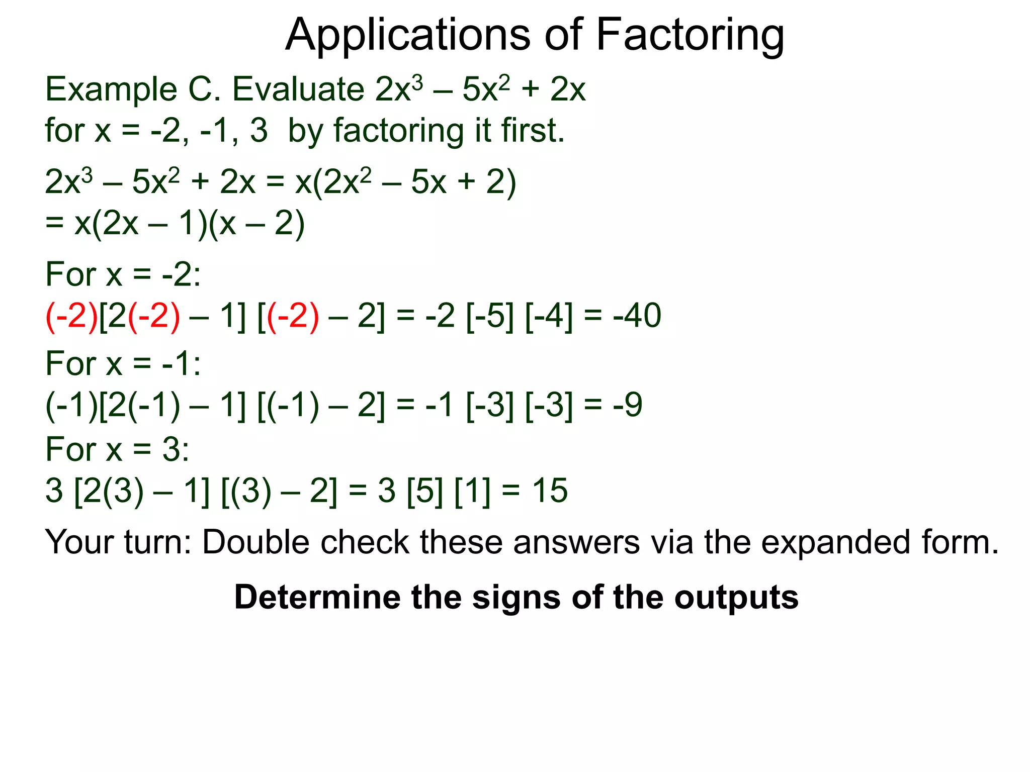Example C. Evaluate 2x3 – 5x2 + 2x
for x = -2, -1, 3 by factoring it first.
2x3 – 5x2 + 2x = x(2x2 – 5x + 2)
= x(2x – 1)(x – 2)
For x = -2:
(-2)[2(-2) – 1] [(-2) – 2] = -2 [-5] [-4] = -40
For x = -1:
(-1)[2(-1) – 1] [(-1) – 2] = -1 [-3] [-3] = -9
For x = 3:
3 [2(3) – 1] [(3) – 2] = 3 [5] [1] = 15
Applications of Factoring
Determine the signs of the outputs
Your turn: Double check these answers via the expanded form.
 