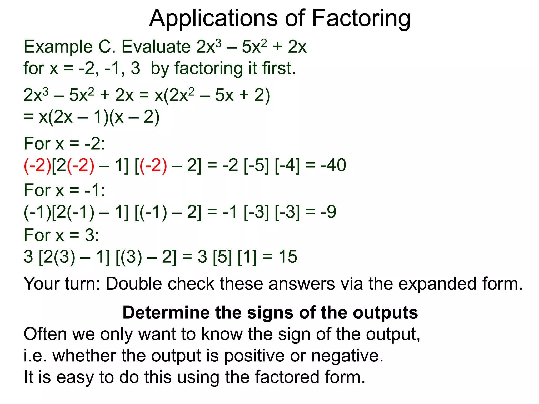 Example C. Evaluate 2x3 – 5x2 + 2x
for x = -2, -1, 3 by factoring it first.
2x3 – 5x2 + 2x = x(2x2 – 5x + 2)
= x(2x – 1)(x – 2)
For x = -2:
(-2)[2(-2) – 1] [(-2) – 2] = -2 [-5] [-4] = -40
For x = -1:
(-1)[2(-1) – 1] [(-1) – 2] = -1 [-3] [-3] = -9
For x = 3:
3 [2(3) – 1] [(3) – 2] = 3 [5] [1] = 15
Applications of Factoring
Determine the signs of the outputs
Often we only want to know the sign of the output,
i.e. whether the output is positive or negative.
It is easy to do this using the factored form.
Your turn: Double check these answers via the expanded form.
 