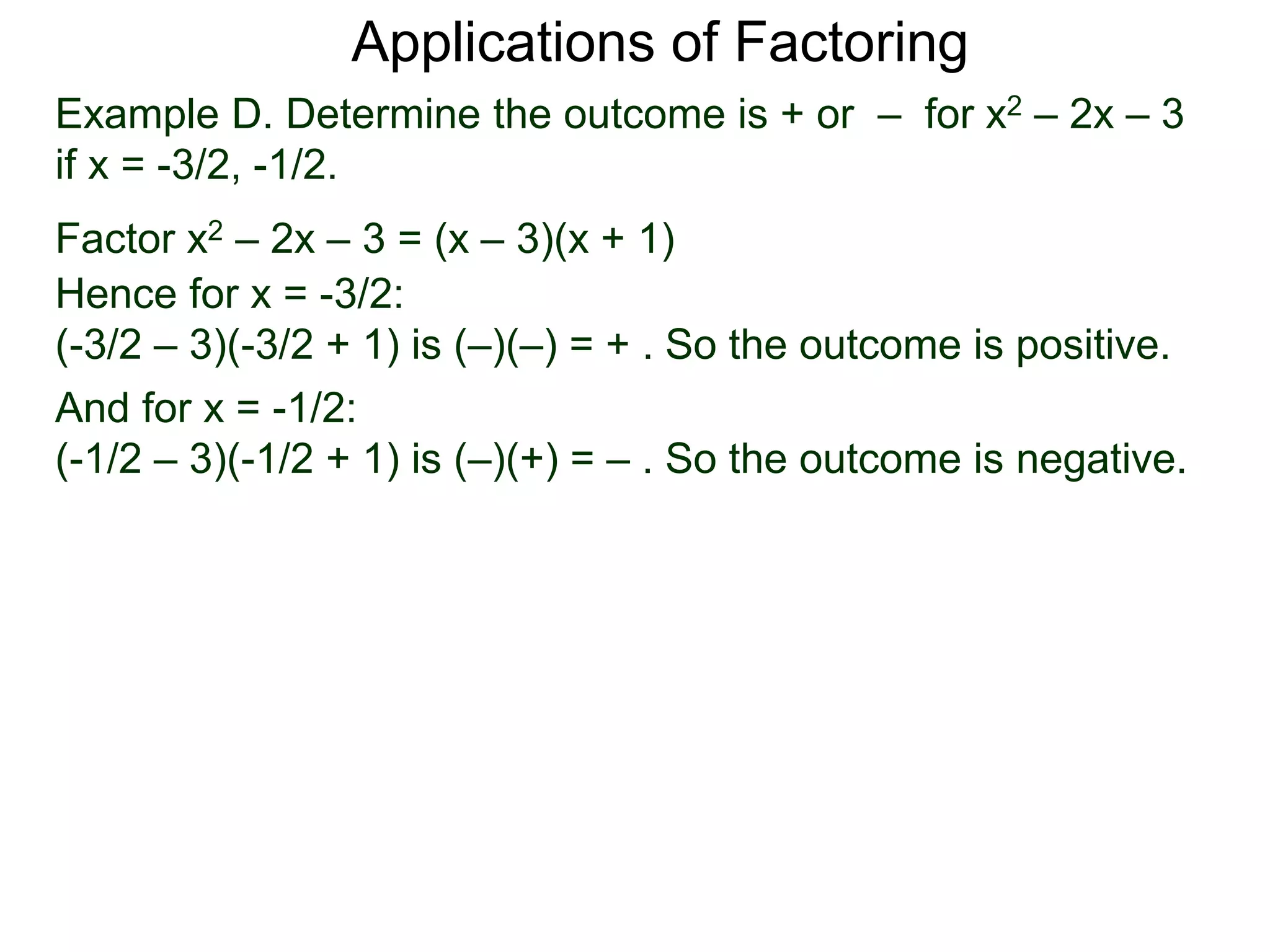 Example D. Determine the outcome is + or – for x2 – 2x – 3
if x = -3/2, -1/2.
Factor x2 – 2x – 3 = (x – 3)(x + 1)
Hence for x = -3/2:
(-3/2 – 3)(-3/2 + 1) is (–)(–) = + . So the outcome is positive.
And for x = -1/2:
(-1/2 – 3)(-1/2 + 1) is (–)(+) = – . So the outcome is negative.
Applications of Factoring
 