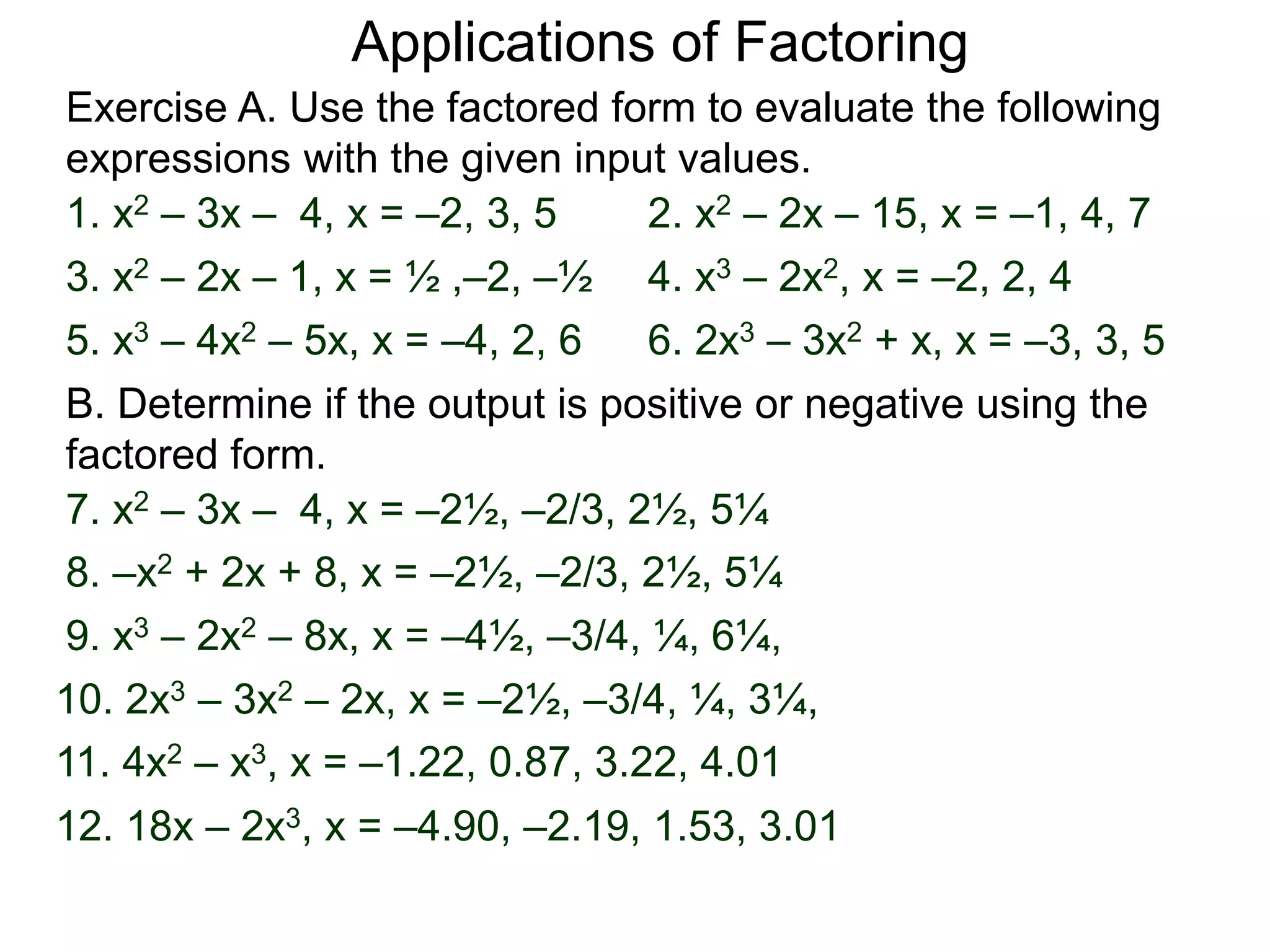 Exercise A. Use the factored form to evaluate the following
expressions with the given input values.
Applications of Factoring
1. x2 – 3x – 4, x = –2, 3, 5 2. x2 – 2x – 15, x = –1, 4, 7
3. x2 – 2x – 1, x = ½ ,–2, –½ 4. x3 – 2x2, x = –2, 2, 4
5. x3 – 4x2 – 5x, x = –4, 2, 6 6. 2x3 – 3x2 + x, x = –3, 3, 5
B. Determine if the output is positive or negative using the
factored form.
7. x2 – 3x – 4, x = –2½, –2/3, 2½, 5¼
8. –x2 + 2x + 8, x = –2½, –2/3, 2½, 5¼
9. x3 – 2x2 – 8x, x = –4½, –3/4, ¼, 6¼,
11. 4x2 – x3, x = –1.22, 0.87, 3.22, 4.01
12. 18x – 2x3, x = –4.90, –2.19, 1.53, 3.01
10. 2x3 – 3x2 – 2x, x = –2½, –3/4, ¼, 3¼,
 