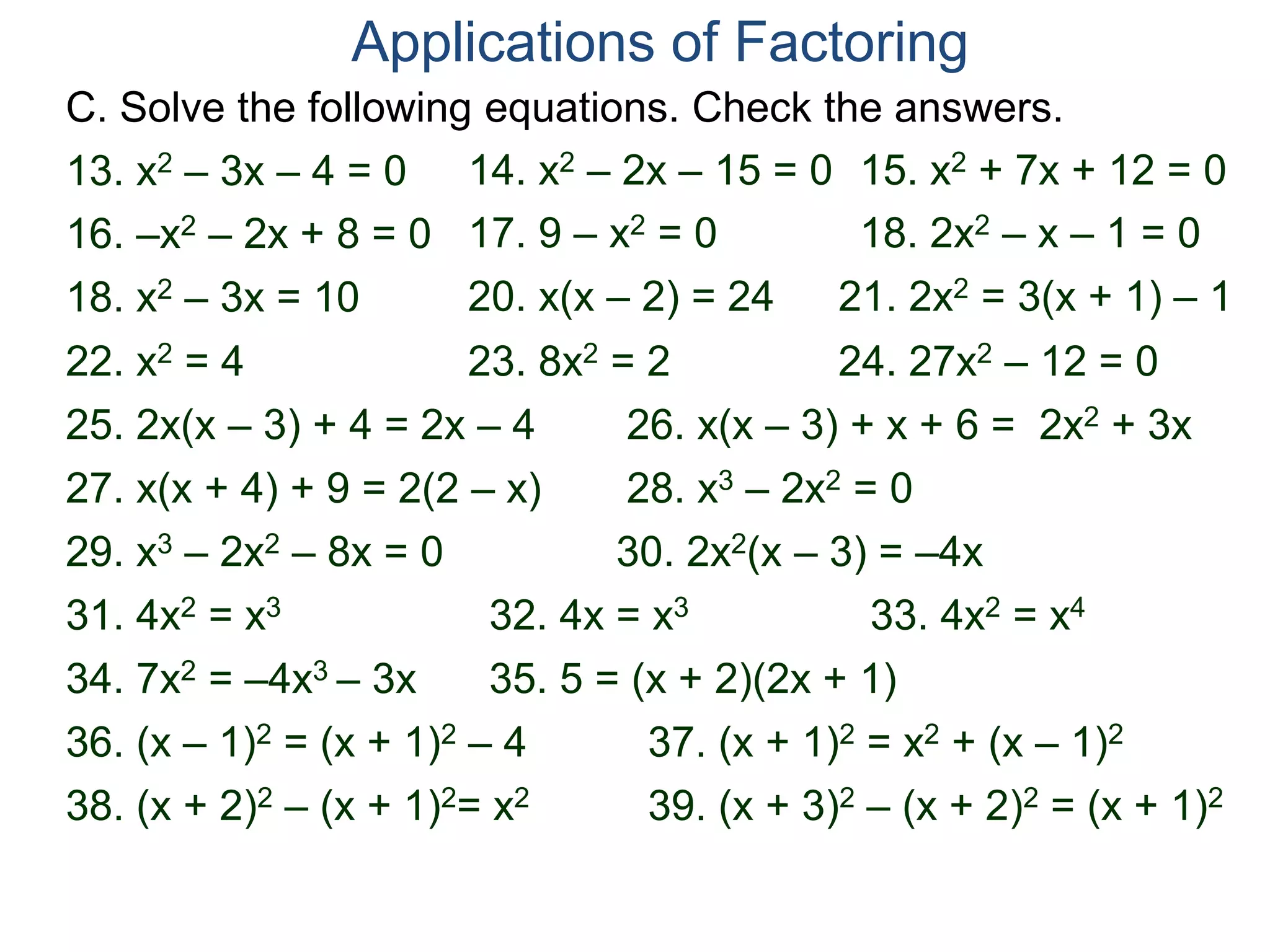 C. Solve the following equations. Check the answers.
Applications of Factoring
18. x2 – 3x = 10 20. x(x – 2) = 24 21. 2x2 = 3(x + 1) – 1
28. x3 – 2x2 = 0
22. x2 = 4
25. 2x(x – 3) + 4 = 2x – 4
29. x3 – 2x2 – 8x = 0
31. 4x2 = x3
30. 2x2(x – 3) = –4x
26. x(x – 3) + x + 6 = 2x2 + 3x
13. x2 – 3x – 4 = 0 14. x2 – 2x – 15 = 0 15. x2 + 7x + 12 = 0
16. –x2 – 2x + 8 = 0 17. 9 – x2 = 0 18. 2x2 – x – 1 = 0
27. x(x + 4) + 9 = 2(2 – x)
23. 8x2 = 2 24. 27x2 – 12 = 0
32. 4x = x3 33. 4x2 = x4
34. 7x2 = –4x3 – 3x 35. 5 = (x + 2)(2x + 1)
36. (x – 1)2 = (x + 1)2 – 4 37. (x + 1)2 = x2 + (x – 1)2
38. (x + 2)2 – (x + 1)2= x2 39. (x + 3)2 – (x + 2)2 = (x + 1)2
 