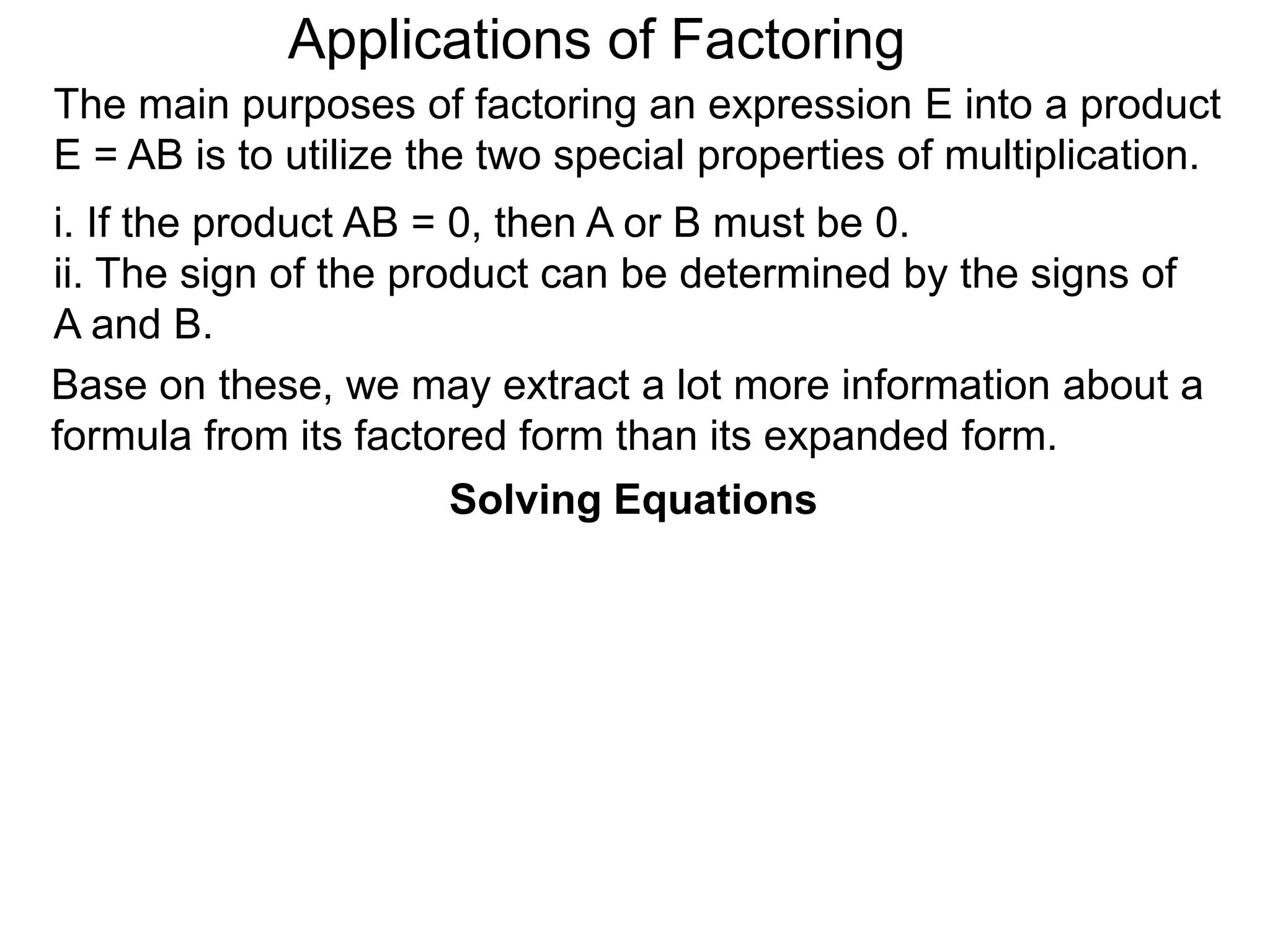 Applications of Factoring
Solving Equations
The main purposes of factoring an expression E into a product
E = AB is to utilize the two special properties of multiplication.
i. If the product AB = 0, then A or B must be 0.
ii. The sign of the product can be determined by the signs of
A and B.
Base on these, we may extract a lot more information about a
formula from its factored form than its expanded form.
 