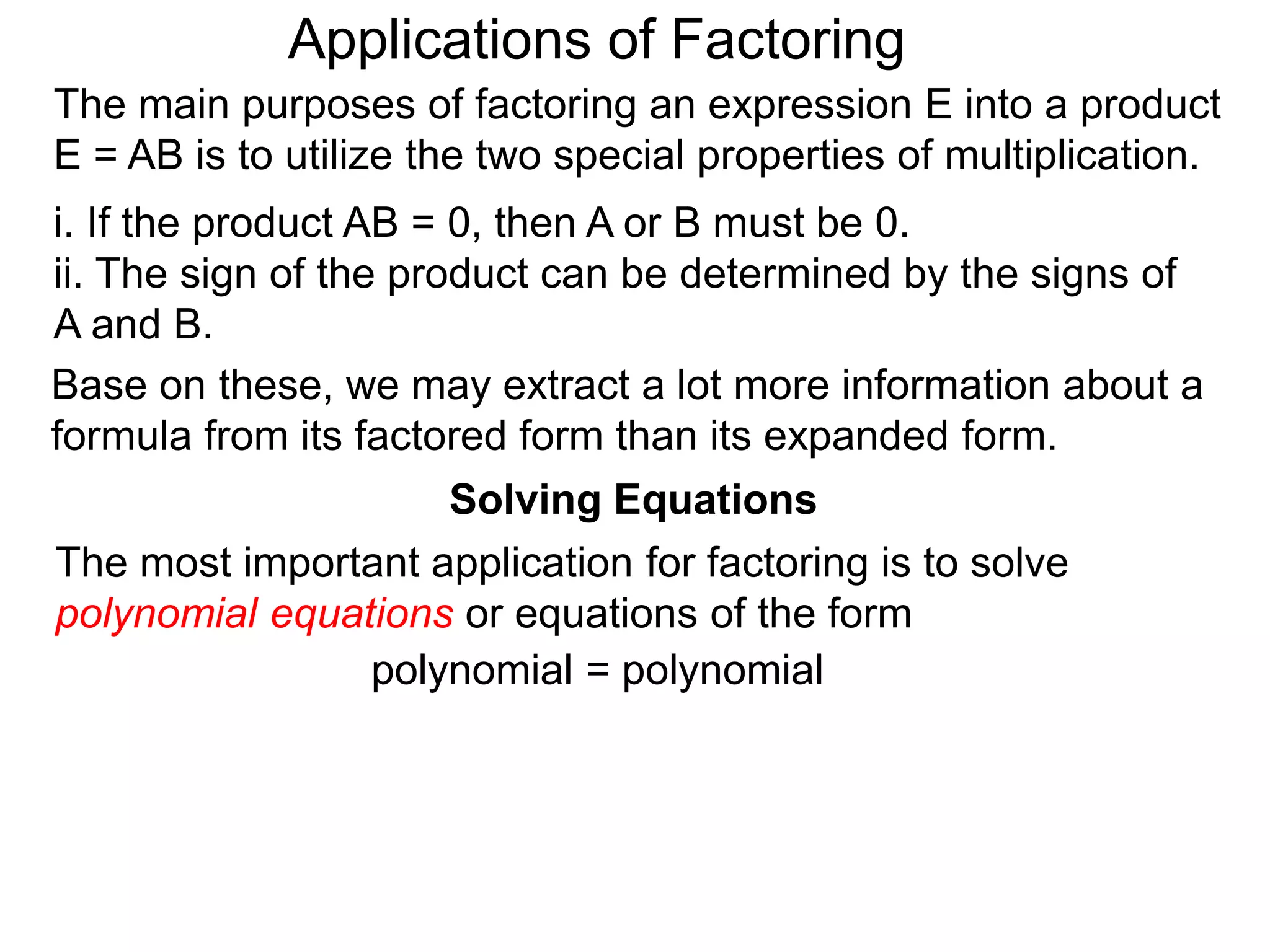 Applications of Factoring
Solving Equations
The most important application for factoring is to solve
polynomial equations or equations of the form
polynomial = polynomial
The main purposes of factoring an expression E into a product
E = AB is to utilize the two special properties of multiplication.
i. If the product AB = 0, then A or B must be 0.
ii. The sign of the product can be determined by the signs of
A and B.
Base on these, we may extract a lot more information about a
formula from its factored form than its expanded form.
 