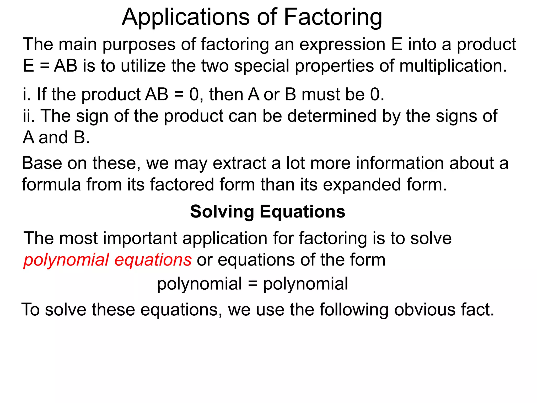 Applications of Factoring
Solving Equations
The most important application for factoring is to solve
polynomial equations or equations of the form
polynomial = polynomial
To solve these equations, we use the following obvious fact.
The main purposes of factoring an expression E into a product
E = AB is to utilize the two special properties of multiplication.
i. If the product AB = 0, then A or B must be 0.
ii. The sign of the product can be determined by the signs of
A and B.
Base on these, we may extract a lot more information about a
formula from its factored form than its expanded form.
 