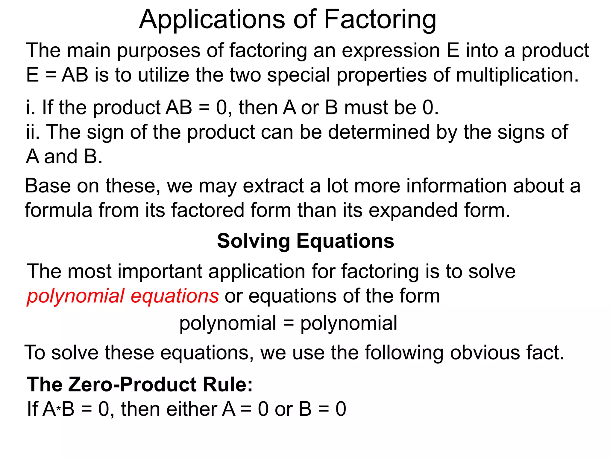 Applications of Factoring
Solving Equations
The most important application for factoring is to solve
polynomial equations or equations of the form
polynomial = polynomial
To solve these equations, we use the following obvious fact.
The Zero-Product Rule:
If A*B = 0, then either A = 0 or B = 0
The main purposes of factoring an expression E into a product
E = AB is to utilize the two special properties of multiplication.
i. If the product AB = 0, then A or B must be 0.
ii. The sign of the product can be determined by the signs of
A and B.
Base on these, we may extract a lot more information about a
formula from its factored form than its expanded form.
 