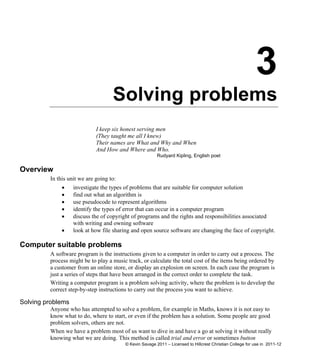 3
Solving problems
I keep six honest serving men
(They taught me all I knew)
Their names are What and Why and When
And How and Where and Who.
Rudyard Kipling, English poet
Overview
In this unit we are going to:
 investigate the types of problems that are suitable for computer solution
 find out what an algorithm is
 use pseudocode to represent algorithms
 identify the types of error that can occur in a computer program
 discuss the of copyright of programs and the rights and responsibilities associated
with writing and owning software
 look at how file sharing and open source software are changing the face of copyright.
Computer suitable problems
A software program is the instructions given to a computer in order to carry out a process. The
process might be to play a music track, or calculate the total cost of the items being ordered by
a customer from an online store, or display an explosion on screen. In each case the program is
just a series of steps that have been arranged in the correct order to complete the task.
Writing a computer program is a problem solving activity, where the problem is to develop the
correct step-by-step instructions to carry out the process you want to achieve.
Solving problems
Anyone who has attempted to solve a problem, for example in Maths, knows it is not easy to
know what to do, where to start, or even if the problem has a solution. Some people are good
problem solvers, others are not.
When we have a problem most of us want to dive in and have a go at solving it without really
knowing what we are doing. This method is called trial and error or sometimes button
© Kevin Savage 2011 – Licensed to Hillcrest Christian College for use in 2011-12
 