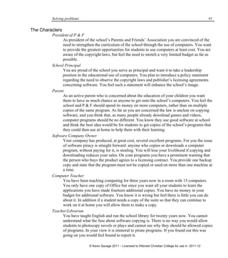 Solving problems 91
The Characters
President of P & F
As president of the school’s Parents and Friends’ Association you are convinced of the
need to strengthen the curriculum of the school through the use of computers. You want
to provide the greatest opportunities for students to use computers at least cost. You are
aware of the copyright laws, but feel the need to stretch a very limited budget as far as
possible.
School Principal
You are proud of the school you serve as principal and want it to take a leadership
position in the educational use of computers. You plan to introduce a policy statement
regarding the need to observe the copyright laws and publisher’s licensing agreements
concerning software. You feel such a statement will enhance the school’s image.
Parent
As an active parent who is concerned about the education of your children you want
them to have as much chance as anyone to get onto the school’s computers. You feel the
school and P & F should spend its money on more computers, rather than on multiple
copies of the same program. As far as you are concerned the law is unclear on copying
software, and you think that, as many people already download games and videos,
computer programs should be no different. You know they use good software at school
and think the best idea would be for students to get copies of the school’s programs that
they could then use at home to help them with their learning.
Software Company Owner
Your company has produced, at great cost, several excellent programs. For you the issue
of software piracy is straight forward: anyone who copies or downloads a computer
program, without paying for it, is stealing. You will lose your livelihood if copying and
downloading reduces your sales. On your programs you have a prominent warning that
the person who buys the product agrees to a licensing contract. You provide one backup
copy and state that the program must not be copied or used on more than one machine at
a time.
Computer Teacher
You have been teaching computing for three years now in a room with 15 computers.
You only have one copy of Office but since you want all your students to learn the
applications you have made fourteen additional copies. You have no money in your
budget for additional software. You know it is wrong but feel there is little you can do
about it. In addition if a student needs a copy of the suite so that they can continue to
work on it at home you will allow them to make a copy.
Teacher/Librarian
You have taught English and run the school library for twenty years now. You cannot
understand what the fuss about software copying is. There is no way you would allow
students to photocopy novels or plays and cannot see why they should be allowed copies
of programs. In your view it is immoral to pirate programs. If you found out this was
going on you would feel bound to report it.
© Kevin Savage 2011 – Licensed to Hillcrest Christian College for use in 2011-12
 