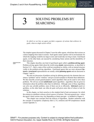 3 SOLVING PROBLEMS BY
SEARCHING
In which we see how an agent can find a sequence of actions that achieves its
goals, when no single action will do.
The simplest agents discussed in Chapter 2 were the reflex agents, which base their actions on
a direct mapping from states to actions. Such agents cannot operate well in environments for
which this mapping would be too large to store and would take too long to learn. Goal-based
agents, on the other hand, can succeed by considering future actions and the desirability of
their outcomes.
This chapter describes one kind of goal-based agent called a problem-solving agent.
PROBLEM-SOLVING
AGENT
Problem-solving agents think about the world using atomic representations, as described in
Section 2.4.7—that is, states of the world are considered as wholes, with no internal structure
visible to the problem-solving algorithms. Goal-based agents that use more advanced fac-
tored or structured representations are usually called planning agents and are discussed in
Chapter 7 and 11.
We start our discussion of problem solving by defining precisely the elements that con-
stitute a “problem” and its “solution,” and give several examples to illustrate these definitions.
We then describe several general-purpose search algorithms that can be used to solve these
problems. We will see several uninformed search algorithms—algorithms that are given no
information about the problem other than its definition. Although some of these algorithms
can solve any solvable problem, none of them can do so efficiently. Informed search al-
gorithms, on the other hand, can often do quite well given some idea of where to look for
solutions.
In this chapter, we limit ourselves to the simplest kind of task environment, for which
the solution to a problem is always a fixed sequence of actions. The more general case—where
the agent’s future actions may vary depending on future percepts—is handled in Chapter 4.
This chapter uses concepts from the analysis of algorithms. Readers unfamiliar with
the concepts of asymptotic complexity (that is, O() notation) and NP-completeness should
consult Appendix A.
65
Chapters 3 and 4 from Russell/Norvig, Artificial Intelligence, 3e, ISBN: 0136042597 ©2010
DRAFT - For preview purposes only. Content is subject to change before final publication.
©2010 Pearson Education, Inc. Upper Saddle River, NJ 07458. All Rights Reserved.
 
