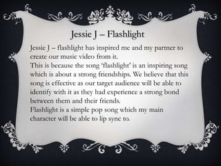 Jessie J – Flashlight
Jessie J – flashlight has inspired me and my partner to
create our music video from it.
This is because the song ‘flashlight’ is an inspiring song
which is about a strong friendships. We believe that this
song is effective as our target audience will be able to
identify with it as they had experience a strong bond
between them and their friends.
Flashlight is a simple pop song which my main
character will be able to lip sync to.
 