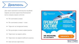 Для таких кампанії в контекстно-медійній
мережі доступно практично безмежний
метод пошуку ваших клієнтів:
● По ключовим словам
● По ключовим словам + теми .
● Таргетиг по інтересам/темам.
● На аудиторію схожих користувачів.
● Таргетинг на окремі сайти.
● Таргетинг на окремі мобільні додатки.
● Інші методи таргетингу.
Дивлюсь
 