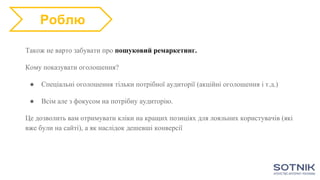 Також не варто забувати про пошуковий ремаркетинг.
Кому показувати оголошення?
● Спеціальні оголошення тільки потрібної аудиторії (акційні оголошення і т.д.)
● Всім але з фокусом на потрібну аудиторію.
Це дозволить вам отримувати кліки на кращих позиціях для лояльних користувачів (які
вже були на сайті), а як наслідок дешевші конверсії
Роблю
 