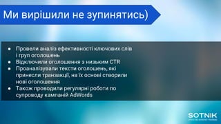 ● Провели аналіз ефективності ключових слів
і груп оголошень
● Відключили оголошення з низьким CTR
● Проаналізували тексти оголошень, які
принесли транзакції, на їх основі створили
нові оголошення
● Також проводили регулярні роботи по
супроводу кампаній AdWords
Ми вирішили не зупинятись)
 