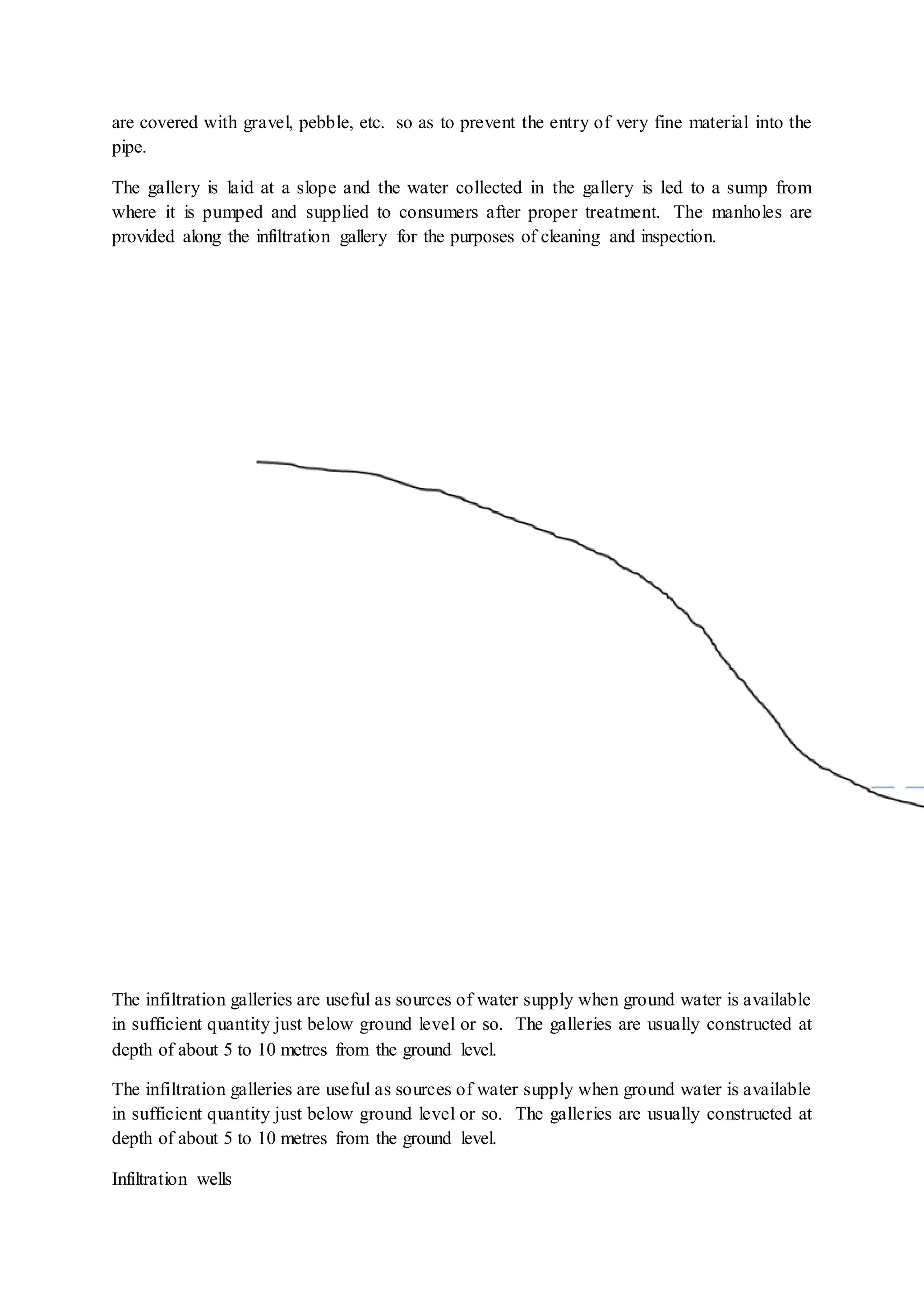 are covered with gravel, pebble, etc. so as to prevent the entry of very fine material into the
pipe.
The gallery is laid at a slope and the water collected in the gallery is led to a sump from
where it is pumped and supplied to consumers after proper treatment. The manholes are
provided along the infiltration gallery for the purposes of cleaning and inspection.
The infiltration galleries are useful as sources of water supply when ground water is available
in sufficient quantity just below ground level or so. The galleries are usually constructed at
depth of about 5 to 10 metres from the ground level.
The infiltration galleries are useful as sources of water supply when ground water is available
in sufficient quantity just below ground level or so. The galleries are usually constructed at
depth of about 5 to 10 metres from the ground level.
Infiltration wells
 