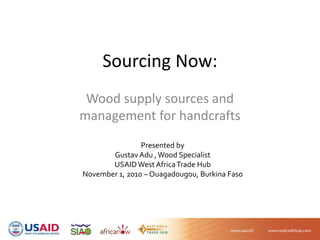 Sourcing Now:
Wood supply sources and 
management for handcrafts
Presented by 
Gustav Adu , Wood Specialist
USAID West Africa Trade Hub
November 1, 2010 – Ouagadougou, Burkina Faso
 
