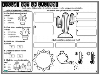 6
Lee la página 8-11 de tu libro de múltiples lenguajes y realiza las siguientes actividades.
1.-¿De dónde es originaria el
cactus?
a) Europa.
b) Asía.
c) América.
2.-¿Qué altura puede alcanzar un
cactus?
a) 18 metros.
b) 20 metros.
c) 18 centímetros.
3.-¿Todos los cactus tienen
espinas?
4.- ¿Todos los cactus tienen
espinas?
5.-¿Cuántas especies de cactus
hay?
a) 142
b) 141
c) 145
¡hola, soy un cactus!
Escribe las ventajas del cactus y colorea.
Encierra la respuesta correcta.
1
2
3
4
5
¿Qué necesita un cactus para vivir?
 