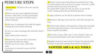 PEDICURE STEPS
1.Remove any previously applied nail polish
Acetone- works faster; can dry out nail plate
Non Acetone- less harsh; will NOT remove
artificial nails/gel
3.Shape nails. Clip your nails, if necessary,
then gently file them into shape;
Perform one foot at a time, while other
soaks.
Avoid metal or extremely coarse nail files
Buff nails
4.Remove excess cuticle and callouses around the nail. Using
the cuticle pusher from your kit or an orange wood stick, gently
push the cuticle back away from the nail
Be careful NOT to pull, lift, tear, rip, force, or cut into the
cuticle- it helps protect the nail bed from bacteria.
5. Apply exfoliant; use foot file & or pumice stone if needed
6.Moisturize. Massage cream into feet, nails folds and upto the
knee
7.Prep for polish. Remove all moisturizer residue from nail plate
with cotton and polish remover. This ensures that there is no
barrier so polish can adhere
8.Paint nails in layers. Base coat. 2 coats of polish. Tope coat
Clean up around nail plate with cotton and polish remover
9.Reapply moisturizer and cuticle oil- Keeps feet and nail folds
moisturize to prevent cracking where bacteria could get in!
2.Soak away. Let dominate foot soak the longest
Soaking the cuticle before trimming
Do not over-soak-can damage skin and nails; about 3
minutes
Apply callous/cuticle remover
SANITIZE AREA & ALL TOOLS
Sanitize basin; Fill basin with warm water &
foot soak
 