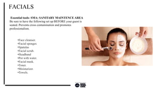 FACIALS
Essential tools- SMA: SANITARY MAINTENCE AREA
Be sure to have the following set up BEFORE your guest is
seated. Prevents cross contamination and promotes
professionalism.
•Face cleanser.
•Facial sponges
•Spatulas
•Facial scrub.
•Headband
•Pot with water.
•Facial mask.
•Toner.
•Moisturizer.
•Towels.
 
