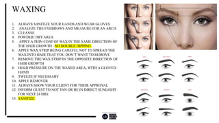 1. ALWAYS SANITIZE YOUR HANDS AND WEAR GLOVES
2. ANALYZE THE EYEBROWS AND MEASURE FOR AN ARCH
3. CLEANSE
4. POWDER/ DRYAREA
5. APPLYA THIN COAT OF WAX IN THE SAME DIRECTION OF
THE HAIR GROWTH –NO DOUBLE DIPPING
6. APPLY WAX STRIP BEING CAREFUL NOT TO SPREAD THE
WAX INTO HAIR THAT YOU DON’T WANT TO REMOVE
7. REMOVE THE WAX STRIP IN THE OPPOSITE DIRECTION OF
HAIR GROWTH
8. HOLD PRESSURE ON THE WAXED AREA, WITH A GLOVED
HAND
9. TWEEZE IF NECESSARY
10. APPLY REMOVER
11. ALWAYS SHOW YOUR CLIENT FOR THEIR APPROVAL
12. INFORM GUEST TO NOT TAN OR BE IN DIRECT SUNLIGHT
FOR NEXT 24 HRS
13. SANITIZE
WAXING
 