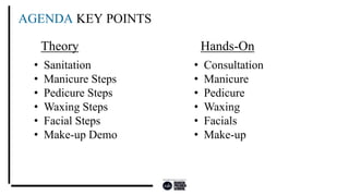 AGENDA KEY POINTS
• Sanitation
• Manicure Steps
• Pedicure Steps
• Waxing Steps
• Facial Steps
• Make-up Demo
• Consultation
• Manicure
• Pedicure
• Waxing
• Facials
• Make-up
Theory Hands-On
 