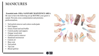 Essential tools- SMA: SANITARY MAINTENCE AREA
Be sure to have the following set up BEFORE your guest is
seated. Prevents cross contamination and promotes
professionalism.
MANICURES
• Nail polish remover and cotton swabs/pads
• Nail clippers
• Emery board and nail buffer
• Cuticle pusher and nippers
• Orange wood stick
• Callous/cuticle remover
• Hand/nail moisturizer
• Cuticle oil
• Base coat
• Nail polish
• Top coat
• Blood spill kit
 