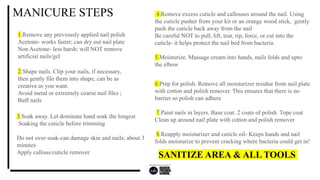 MANICURE STEPS
1.Remove any previously applied nail polish
Acetone- works faster; can dry out nail plate
Non Acetone- less harsh; will NOT remove
artificial nails/gel
2.Shape nails. Clip your nails, if necessary,
then gently file them into shape; can be as
creative as you want.
Avoid metal or extremely coarse nail files ;
Buff nails
4.Remove excess cuticle and callouses around the nail. Using
the cuticle pusher from your kit or an orange wood stick, gently
push the cuticle back away from the nail
Be careful NOT to pull, lift, tear, rip, force, or cut into the
cuticle- it helps protect the nail bed from bacteria.
5.Moisturize. Massage cream into hands, nails folds and upto
the elbow
6.Prep for polish. Remove all moisturizer residue from nail plate
with cotton and polish remover. This ensures that there is no
barrier so polish can adhere
7.Paint nails in layers. Base coat. 2 coats of polish. Tope coat
Clean up around nail plate with cotton and polish remover
8.Reapply moisturizer and cuticle oil- Keeps hands and nail
folds moisturize to prevent cracking where bacteria could get in!
3.Soak away. Let dominate hand soak the longest
Soaking the cuticle before trimming
Do not over-soak-can damage skin and nails; about 3
minutes
Apply callous/cuticle remover
SANITIZE AREA & ALL TOOLS
 