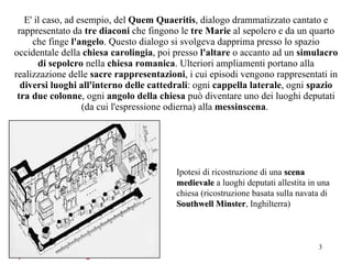 E' il caso, ad esempio, del  Quem Quaeritis , dialogo drammatizzato cantato e rappresentato da  tre diaconi  che fingono le  tre Marie  al sepolcro e da un quarto che finge  l'angelo . Questo dialogo si svolgeva dapprima presso lo spazio occidentale della  chiesa carolingia , poi presso  l'altare  o accanto ad un  simulacro di sepolcro  nella  chiesa romanica . Ulteriori ampliamenti portano alla realizzazione delle  sacre rappresentazioni , i cui episodi vengono rappresentati in  diversi luoghi all'interno delle cattedrali : ogni  cappella laterale , ogni  spazio tra due colonne , ogni  angolo della chiesa  può diventare uno dei luoghi deputati (da cui l'espressione odierna) alla  messinscena .  Ipotesi di ricostruzione di una  scena medievale  a luoghi deputati allestita in una chiesa (ricostruzione basata sulla navata di  Southwell Minster , Inghilterra) 