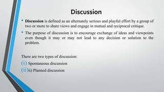 Discussion
• Discussion is defined as an alternately serious and playful effort by a group of
two or more to share views and engage in mutual and reciprocal critique.
• The purpose of discussion is to encourage exchange of ideas and viewpoints
even though it may or may not lead to any decision or solution to the
problem.
There are two types of discussion:
(i) Spontaneous discussion
(ii)ii) Planned discussion
 