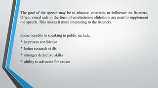 The goal of the speech may be to educate, entertain, or influence the listeners.
Often, visual aids in the form of an electronic slideshow are used to supplement
the speech. This makes it more interesting to the listeners.
Some benefits to speaking in public include:
• improves confidence
• better research skills
• stronger deductive skills
• ability to advocate for causes
 