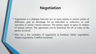 Negotiation
• Negotiation is a dialogue between two or more parties to resolve points of
difference, gain an advantage for an individual or collective, or craft
outcomes to satisfy various interests. The parties aspire to agree on matters
of mutual interest. The agreement can be beneficial for all or some of the
parties involved.
• Here are a few examples of negotiation in business: Salary negotiation,
Vendor negotiation, Conflict-resolution.
 