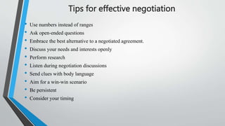 Tips for effective negotiation
• Use numbers instead of ranges
• Ask open-ended questions
• Embrace the best alternative to a negotiated agreement.
• Discuss your needs and interests openly
• Perform research
• Listen during negotiation discussions
• Send clues with body language
• Aim for a win-win scenario
• Be persistent
• Consider your timing
 