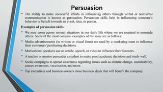 Persuasion
• The ability to make successful efforts in influencing others through verbal or nonverbal
communication is known as persuasion. Persuasion skills help in influencing someone’s
behavior or beliefs towards an event, idea, or person.
Examples of persuasion skills
• We may come across several situations in our daily life where we are required to persuade
others. Some of the most common examples of the same are as follows:
• Media advertisements (in written or visual form) are used by a marketing team to influence
their customers’ purchasing decisions.
• Motivational speakers use an article, speech, or video to influence their listeners.
• A teacher or mentor persuades a student to make good academic decisions and study well.
• Social campaigns to spread awareness regarding issues such as climate change, sustainability,
cancer awareness, vaccination, and more.
• Top executives and business owners close business deals that will benefit the company.
 
