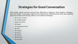 Strategies for Good Conversation
Most people cannot converse well and face difficulties in talking to their teachers, colleagues,
and even friends. Conversation skills can be improved by following some basic tips regarding
good conversation and learning effective conversation techniques.
• Be an Active Listener
• Be a Subtle Speaker
• Speak with Clarity
• Be Simple
• Use Appropriate Pauses
• Be Polite
• Be Friendly
• Be Positive
• Be Flexible
• Be Interested
• Do not Argue
 