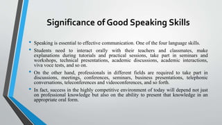 Significance of Good Speaking Skills
• Speaking is essential to effective communication. One of the four language skills.
• Students need to interact orally with their teachers and classmates, make
explanations during tutorials and practical sessions, take part in seminars and
workshops, technical presentations, academic discussions, academic interactions,
viva voce tests, and so on.
• On the other hand, professionals in different fields are required to take part in
discussions, meetings, conferences, seminars, business presentations, telephonic
conversations, teleconferences and videoconferences, and so forth.
• In fact, success in the highly competitive environment of today will depend not just
on professional knowledge but also on the ability to present that knowledge in an
appropriate oral form.
 