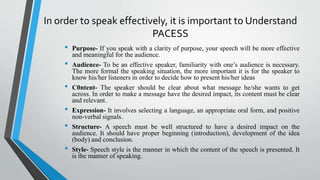 In order to speak effectively, it is important to Understand
PACESS
• Purpose- If you speak with a clarity of purpose, your speech will be more effective
and meaningful for the audience.
• Audience- To be an effective speaker, familiarity with one’s audience is necessary.
The more formal the speaking situation, the more important it is for the speaker to
know his/her listeners in order to decide how to present his/her ideas
• C0ntent- The speaker should be clear about what message he/she wants to get
across. In order to make a message have the desired impact, its content must be clear
and relevant.
• Expression- It involves selecting a language, an appropriate oral form, and positive
non-verbal signals.
• Structure- A speech must be well structured to have a desired impact on the
audience. It should have proper beginning (introduction), development of the idea
(body) and conclusion.
• Style- Speech style is the manner in which the content of the speech is presented. It
is the manner of speaking.
 