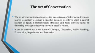 The Art of Conversation
• The art of communication involves the transmission of information from one
source to another to convey a specific message in order to elicit a desired
reaction or result. Communications strategies and plans therefore focus on
delivering messages effectively to obtain specific results.
• It can be carried out in the form of Dialogue, Discussion, Public Speaking,
Presentation, Negotiation, and Persuasion.
 