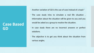 Case Based
GD
 Another variation of GD is the use of case instead of a topic”
 The case study tries to simulate a real life situation .
Information about the situation will be given to you and you
would be asked as a group to resolve the situation.
 In case study there are no incorrect answers or perfect
solutions.
 The objective is to get you think about the situation from
various angles.
 