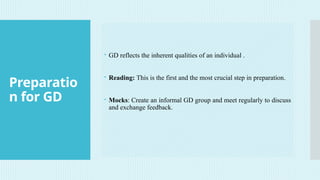 Preparatio
n for GD
 GD reflects the inherent qualities of an individual .
 Reading: This is the first and the most crucial step in preparation.
 Mocks: Create an informal GD group and meet regularly to discuss
and exchange feedback.
 