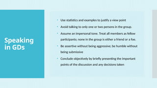 Speaking
in GDs
• Use statistics and examples to justify a view point
• Avoid talking to only one or two persons in the group.
• Assume an impersonal tone. Treat all members as fellow
participants; none in the group is either a friend or a foe.
• Be assertive without being aggressive; be humble without
being submissive
• Conclude objectively by briefly presenting the important
points of the discussion and any decisions taken
 