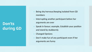 Don’ts
during GD
• Being shy/nervous/keeping isolated from GD
members
• Interrupting another participant before her
arguments are over
• Speak in favour; example, Establish your position
and stand by stubbornly
• Changed Opnions
• Don’t make fun of any participant even if her
arguments are funny
 