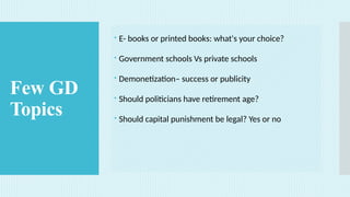 Few GD
Topics
 E- books or printed books: what's your choice?
 Government schools Vs private schools
 Demonetization– success or publicity
 Should politicians have retirement age?
 Should capital punishment be legal? Yes or no
 