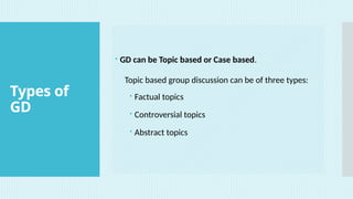 Types of
GD
 GD can be Topic based or Case based.
Topic based group discussion can be of three types:
 Factual topics
 Controversial topics
 Abstract topics
 