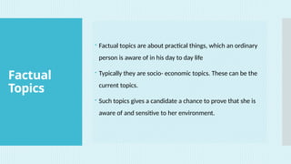 Factual
Topics
 Factual topics are about practical things, which an ordinary
person is aware of in his day to day life
 Typically they are socio- economic topics. These can be the
current topics.
 Such topics gives a candidate a chance to prove that she is
aware of and sensitive to her environment.
 